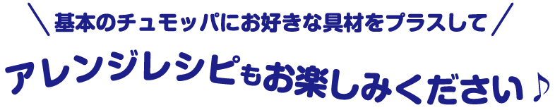 \基本のチュモッパにお好きな具材をプラスして/ アレンジレシピもお楽しみください